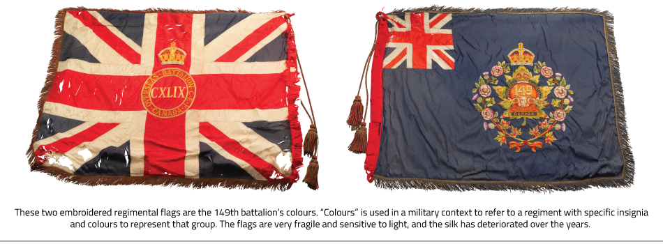 These two embroidered regimental flags are the 149th battalion’s colours. “Colours” is used in a military context to refer to a regiment with specific insignia and colours to represent that group. The flags are very fragile and sensitive to light, and the silk has deteriorated over the years. 
