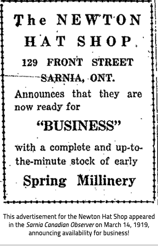 Advertisement for the Newton Hat Shop. Text Reads "The NEWTON HAT SHOP 129 Front Street Sarnia, ONT. Announces that they are now ready for "BUSINESS" with a complete and up-to-the-minute stock of early Spring Millinery". Image Caption:"This advertisement for the Newton Hat Shop appeared in the Sarnia Canadian Observer on March 14, 191 9, announcing availability for business!"), link.