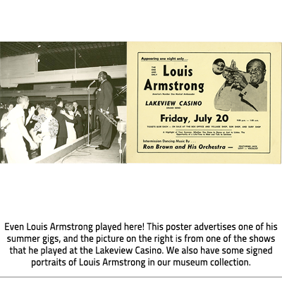 (On the left, Armstrong stands on the stage in front of a mic and a large crowd of people dancing. In his hand he holds a trumpet. On the right is and advertisement for his show at the casino. The ad reads:"Appearing one night only...THE ONE AND ONLY Louis Armstrong", "America's Number One Musical Ambassador", "LAKEVIEW CASINO GRAND BEND", "Friday, July 20","9:00pm-1:00am", "TICKETS $5.00 EACH-ON SALE AT THEHE BOX-OFFICE AND VILLAGE SHOP, SUN SHOP, AND SURF SHOP","A Highlight of Your Summer, Whether You come to dance or Just to Listen. The Opportunity of a Life-Time to meet and talk to Satchmo", "Intermission Dancing Music By... Ron Brown and His Orchestra", "FEATURING JACK LEVY -VOCALIST" . Image Caption:  "Even Louis Armstrong played here! This poster advertises one of his summer gigs, and the picture on the right is from one of the shows that he played at the Lakeview Casino. We also have some signed portraits of Louis Armstrong in our Museum Collection."), link.